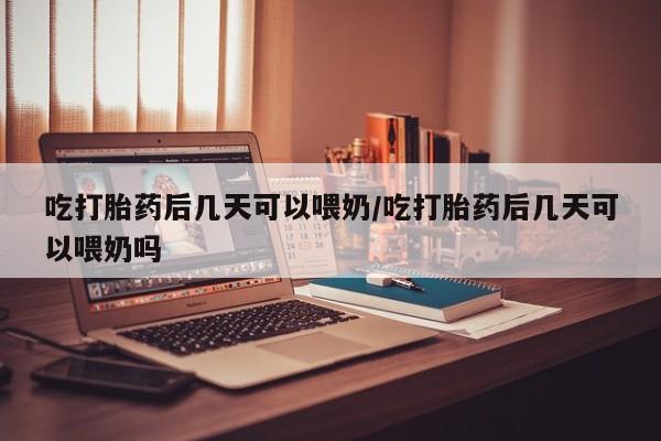 流产药吃打胎药后几天可以喂奶/吃打胎药后几天可以喂奶吗