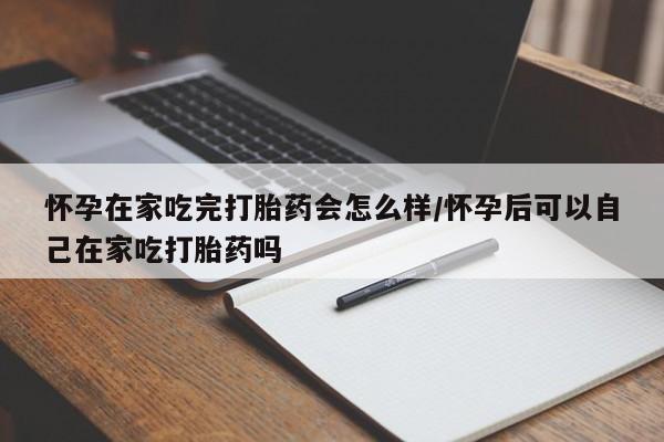 流产药怀孕在家吃完打胎药会怎么样/怀孕后可以自己在家吃打胎药吗