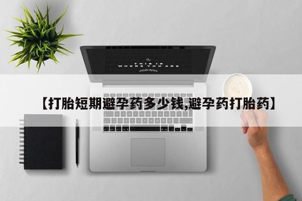 流产药【打胎短期避孕药多少钱,避孕药打胎药】