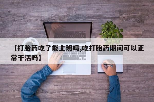 流产药【打胎药吃了能上班吗,吃打胎药期间可以正常干活吗】