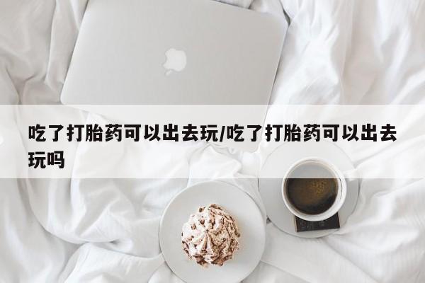 流产药吃了打胎药可以出去玩/吃了打胎药可以出去玩吗