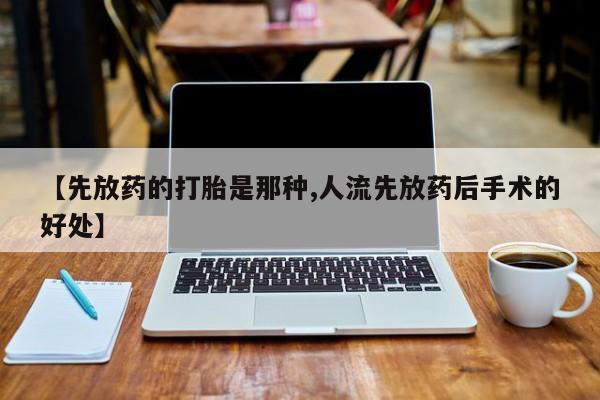 流产药【先放药的打胎是那种,人流先放药后手术的好处】
