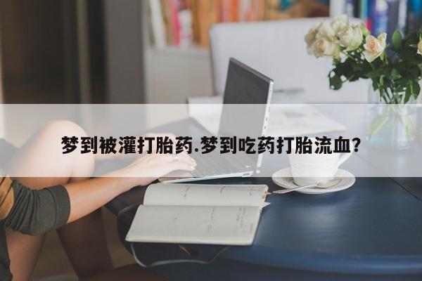 流产药梦到被灌打胎药.梦到吃药打胎流血？