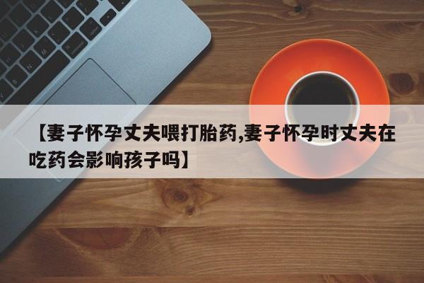 流产药【妻子怀孕丈夫喂打胎药,妻子怀孕时丈夫在吃药会影响孩子吗】