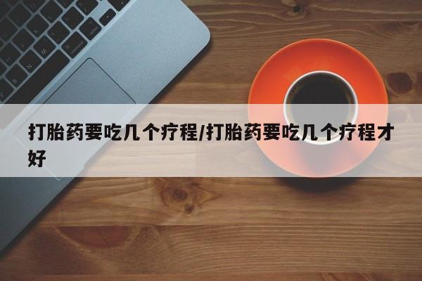 流产药打胎药要吃几个疗程/打胎药要吃几个疗程才好
