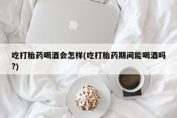 流产药吃打胎药喝酒会怎样(吃打胎药期间能喝酒吗?)