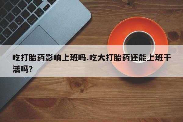 流产药吃打胎药影响上班吗.吃大打胎药还能上班干活吗？