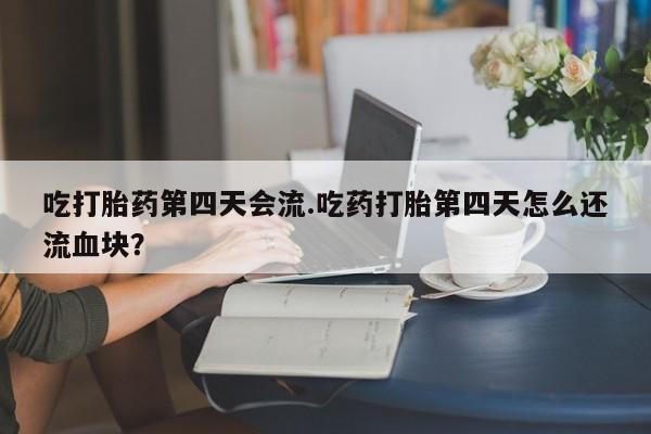 流产药吃打胎药第四天会流.吃药打胎第四天怎么还流血块？