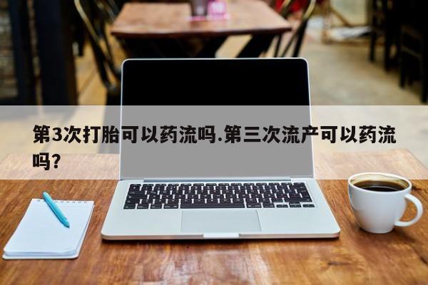 流产药第3次打胎可以药流吗.第三次流产可以药流吗？