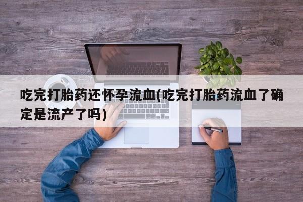 流产药吃完打胎药还怀孕流血(吃完打胎药流血了确定是流产了吗)
