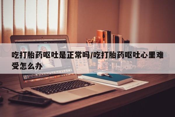 流产药吃打胎药呕吐是正常吗/吃打胎药呕吐心里难受怎么办