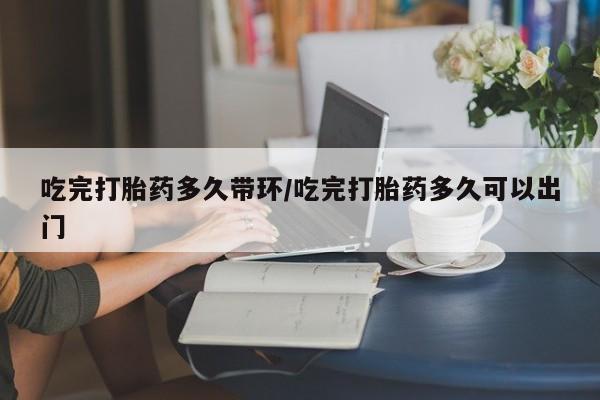 流产药吃完打胎药多久带环/吃完打胎药多久可以出门