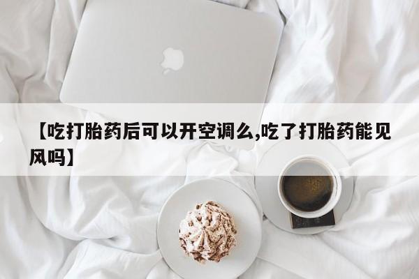 流产药【吃打胎药后可以开空调么,吃了打胎药能见风吗】