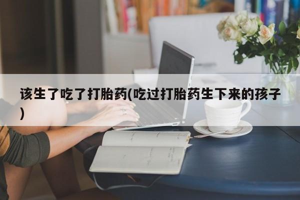 流产药该生了吃了打胎药(吃过打胎药生下来的孩子)