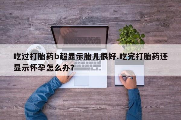 流产药吃过打胎药b超显示胎儿很好.吃完打胎药还显示怀孕怎么办？