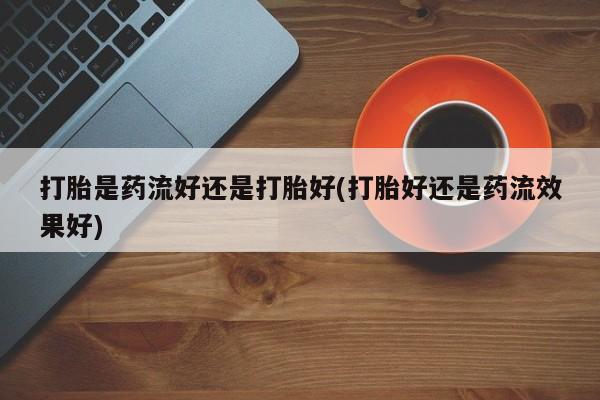 流产药打胎是药流好还是打胎好(打胎好还是药流效果好)