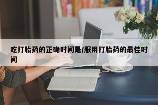 流产药吃打胎药的正确时间是/服用打胎药的最佳时间
